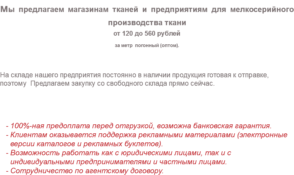 мы предлагаем магазинам тканей и предприятиям для мелкосерийного производства ткани от 120 до 560 рублей за метр погонный (оптом). На складе нашего предприятия постоянно в наличии продукция готовая к отправке, поэтому Предлагаем закупку со свободного склада прямо сейчас. 100%-ная предоплата перед отгрузкой, возможна банковская гарантия. Клиентам оказывается поддержка рекламными материалами (электронные версии каталогов и рекламных буклетов). Возможность работать как с юридическими лицами, так и с индивидуальными предпринимателями и частными лицами. Сотрудничество по агентскому договору.